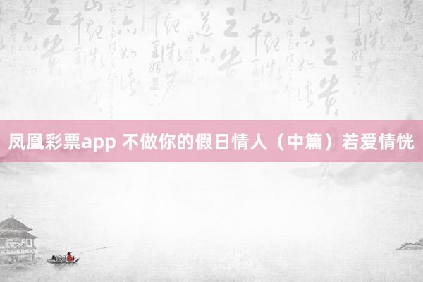 凤凰彩票app 不做你的假日情人（中篇）若爱情恍