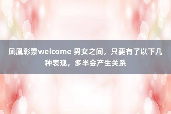 凤凰彩票welcome 男女之间,只要有了以下几种表现,多半会产生关系
