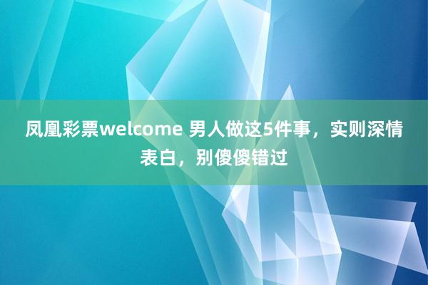 凤凰彩票welcome 男人做这5件事，实则深情表白，别傻傻错过