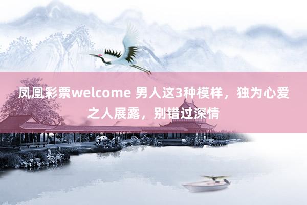凤凰彩票welcome 男人这3种模样，独为心爱之人展露，别错过深情