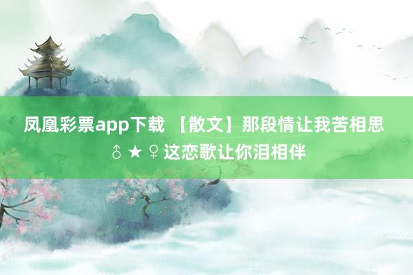 凤凰彩票app下载 【散文】那段情让我苦相思 ♂★♀这恋歌让你泪相伴