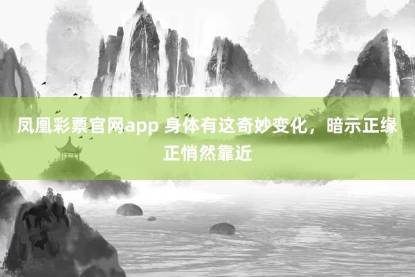 凤凰彩票官网app 身体有这奇妙变化，暗示正缘正悄然靠近