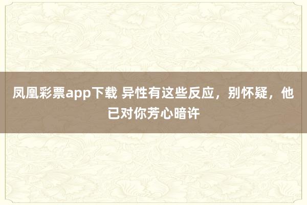 凤凰彩票app下载 异性有这些反应，别怀疑，他已对你芳心暗许