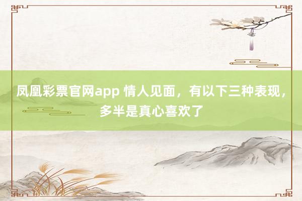 凤凰彩票官网app 情人见面，有以下三种表现，多半是真心喜欢了
