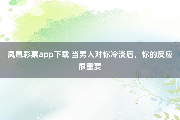 凤凰彩票app下载 当男人对你冷淡后，你的反应很重要