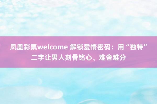 凤凰彩票welcome 解锁爱情密码：用“独特”二字让男人刻骨铭心、难舍难分