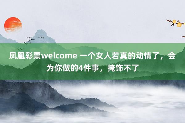凤凰彩票welcome 一个女人若真的动情了，会为你做的4件事，掩饰不了