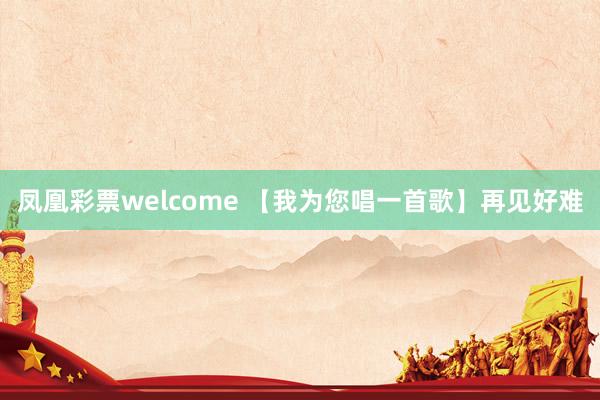 凤凰彩票welcome 【我为您唱一首歌】再见好难