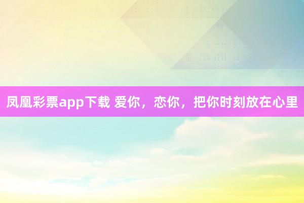 凤凰彩票app下载 爱你，恋你，把你时刻放在心里