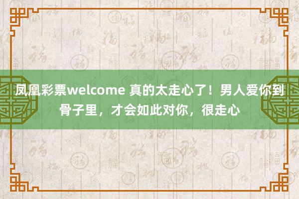 凤凰彩票welcome 真的太走心了！男人爱你到骨子里，才会如此对你，很走心