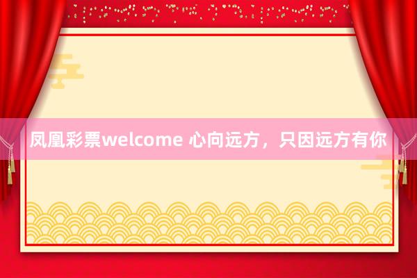 凤凰彩票welcome 心向远方，只因远方有你