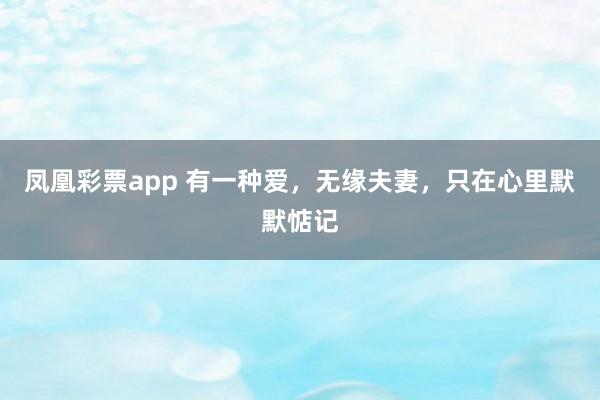 凤凰彩票app 有一种爱，无缘夫妻，只在心里默默惦记