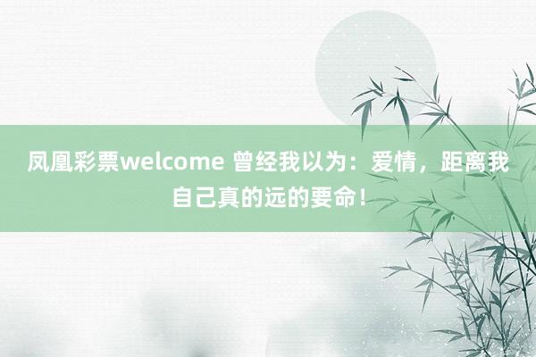 凤凰彩票welcome 曾经我以为：爱情，距离我自己真的远的要命！
