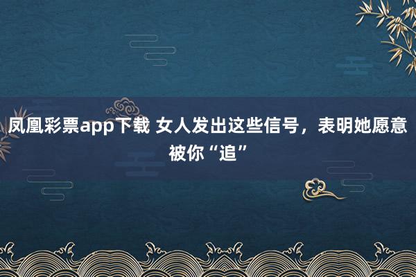 凤凰彩票app下载 女人发出这些信号，表明她愿意被你“追”