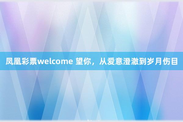 凤凰彩票welcome 望你，从爱意澄澈到岁月伤目