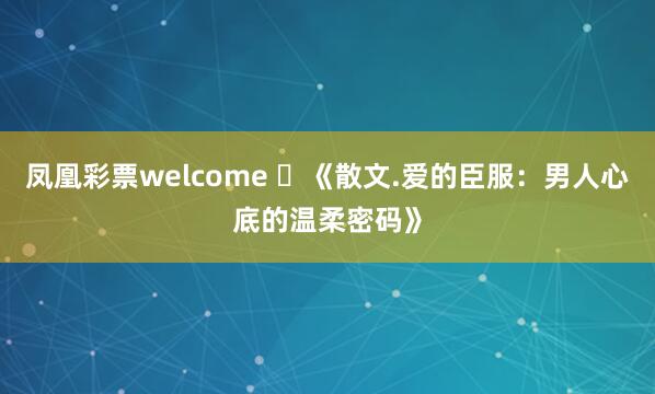凤凰彩票welcome ​《散文.爱的臣服：男人心底的温柔密码》