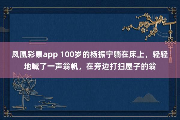 凤凰彩票app 100岁的杨振宁躺在床上，轻轻地喊了一声翁帆，在旁边打扫屋子的翁