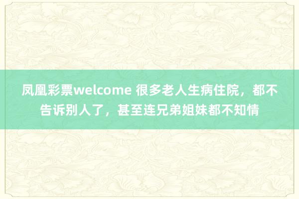 凤凰彩票welcome 很多老人生病住院，都不告诉别人了，甚至连兄弟姐妹都不知情
