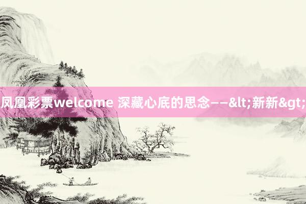 凤凰彩票welcome 深藏心底的思念——<新新>