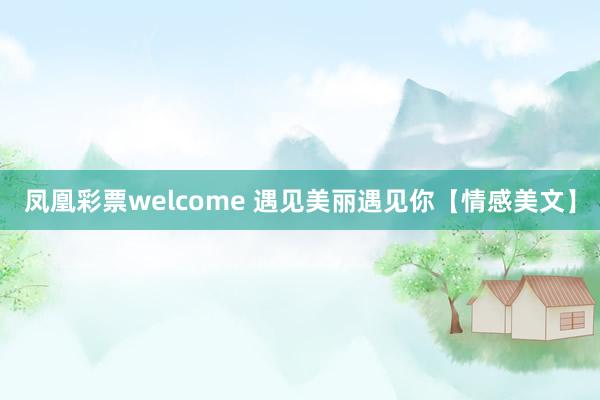 凤凰彩票welcome 遇见美丽遇见你【情感美文】