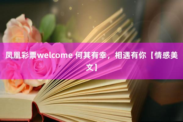 凤凰彩票welcome 何其有幸，相遇有你【情感美文】