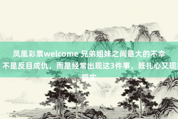 凤凰彩票welcome 兄弟姐妹之间最大的不幸，不是反目成仇，而是经常出现这3件事，既扎心又现实
