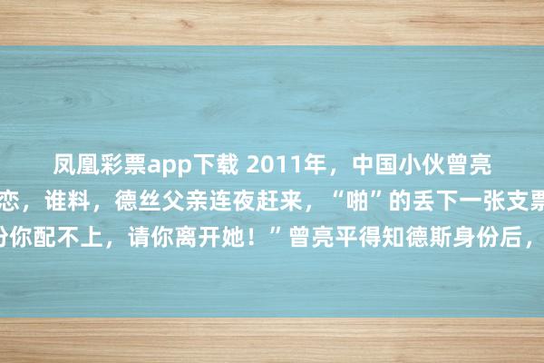 凤凰彩票app下载 2011年，中国小伙曾亮平与柬埔寨公主德丝相恋，谁料，德丝父亲连夜赶来，“啪”的丢下一张支票说：“凭我女儿的身份你配不上，请你离开她！”曾亮平得知德斯身份后，目瞪口呆！在那间光线并不充裕的出租屋里，一
