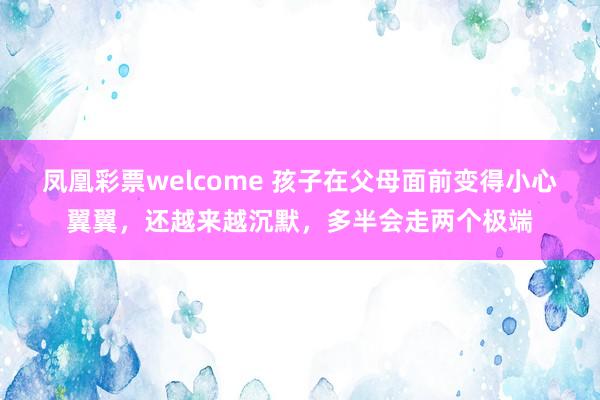 凤凰彩票welcome 孩子在父母面前变得小心翼翼，还越来越沉默，多半会走两个极端