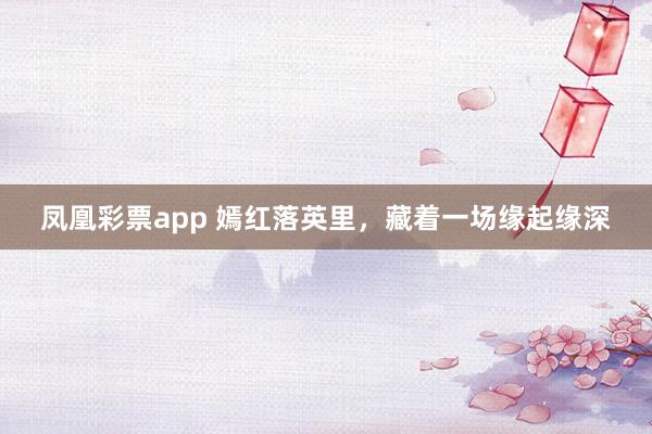 凤凰彩票app 嫣红落英里，藏着一场缘起缘深