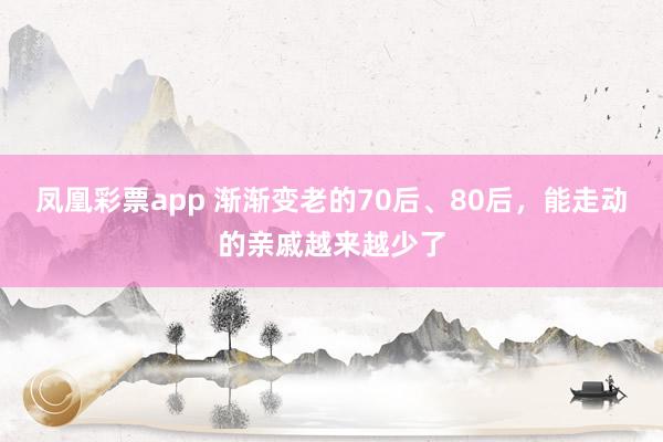 凤凰彩票app 渐渐变老的70后、80后，能走动的亲戚越来越少了