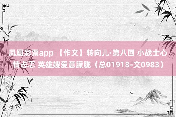 凤凰彩票app 【作文】转向儿·第八回 小战士心情忐忑 英雄嫂爱意朦胧（总01918-文0983）