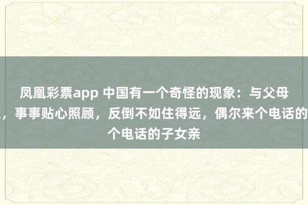 凤凰彩票app 中国有一个奇怪的现象：与父母住得近，事事贴心照顾，反倒不如住得远，偶尔来个电话的子女亲
