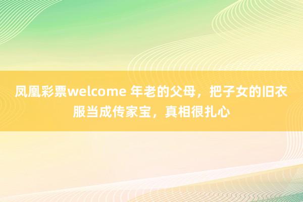 凤凰彩票welcome 年老的父母，把子女的旧衣服当成传家宝，真相很扎心