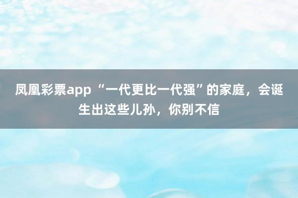 凤凰彩票app “一代更比一代强”的家庭，会诞生出这些儿孙，你别不信