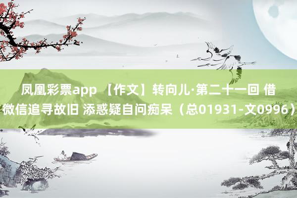 凤凰彩票app 【作文】转向儿·第二十一回 借微信追寻故旧 添惑疑自问痴呆（总01931-文0996）
