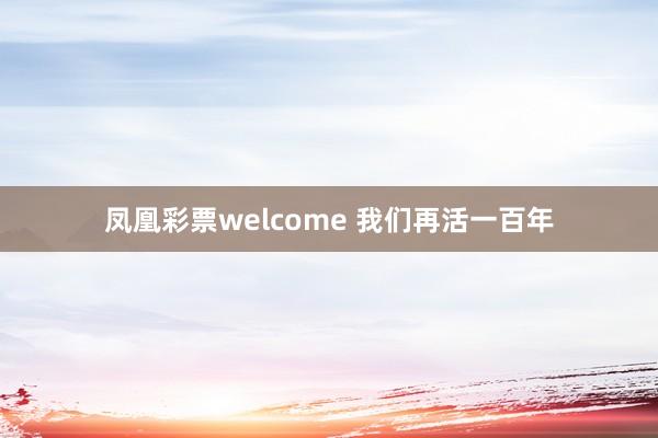 凤凰彩票welcome 我们再活一百年