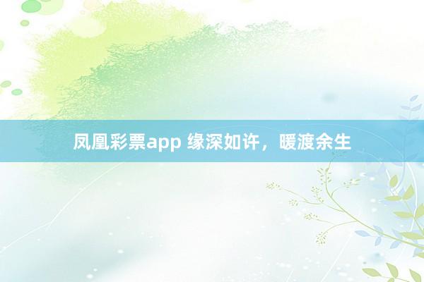 凤凰彩票app 缘深如许，暖渡余生