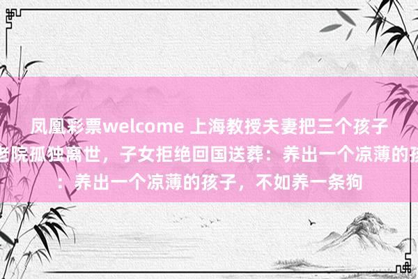 凤凰彩票welcome 上海教授夫妻把三个孩子送出国，自己在养老院孤独离世，子女拒绝回国送葬：养出一个凉薄的孩子，不如养一条狗
