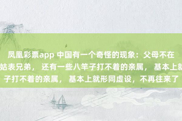 凤凰彩票app 中国有一个奇怪的现象：父母不在人世间了， 什么舅舅姑姑表兄弟， 还有一些八竿子打不着的亲属， 基本上就形同虚设，不再往来了
