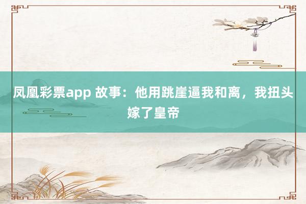 凤凰彩票app 故事：他用跳崖逼我和离，我扭头嫁了皇帝