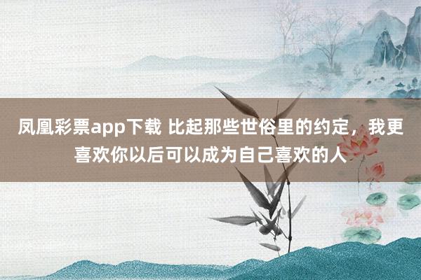 凤凰彩票app下载 比起那些世俗里的约定，我更喜欢你以后可以成为自己喜欢的人