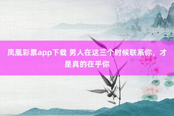 凤凰彩票app下载 男人在这三个时候联系你，才是真的在乎你