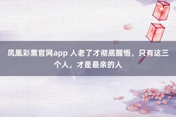 凤凰彩票官网app 人老了才彻底醒悟，只有这三个人，才是最亲的人