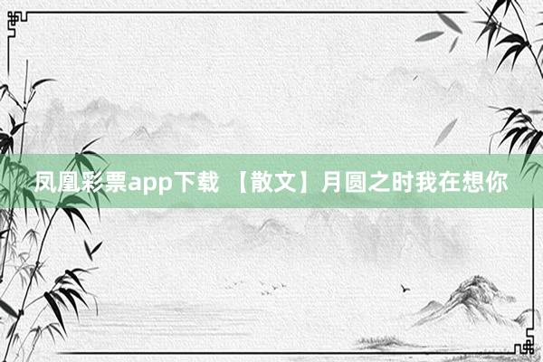 凤凰彩票app下载 【散文】月圆之时我在想你