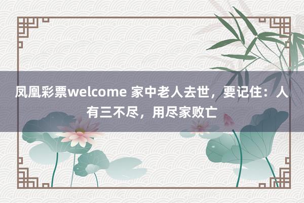 凤凰彩票welcome 家中老人去世，要记住：人有三不尽，用尽家败亡