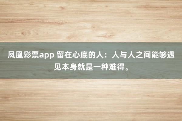 凤凰彩票app 留在心底的人：人与人之间能够遇见本身就是一种难得。