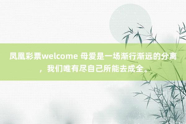凤凰彩票welcome 母爱是一场渐行渐远的分离，我们唯有尽自己所能去成全。
