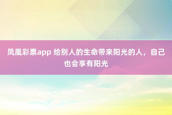 凤凰彩票app 给别人的生命带来阳光的人，自己也会享有阳光