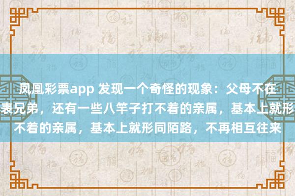 凤凰彩票app 发现一个奇怪的现象：父母不在人世了，什么舅舅姑姑表兄弟，还有一些八竿子打不着的亲属，基本上就形同陌路，不再相互往来