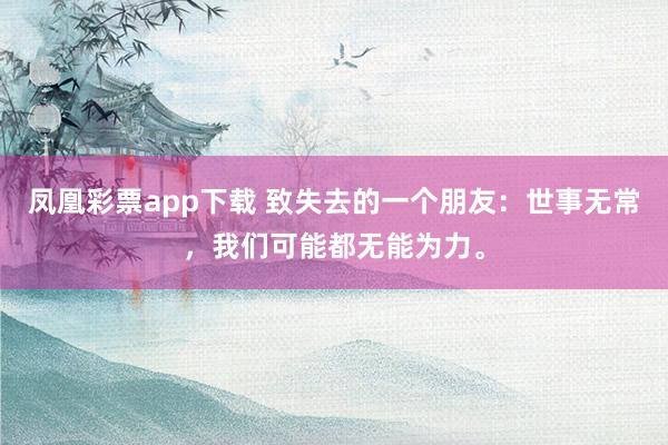 凤凰彩票app下载 致失去的一个朋友：世事无常，我们可能都无能为力。